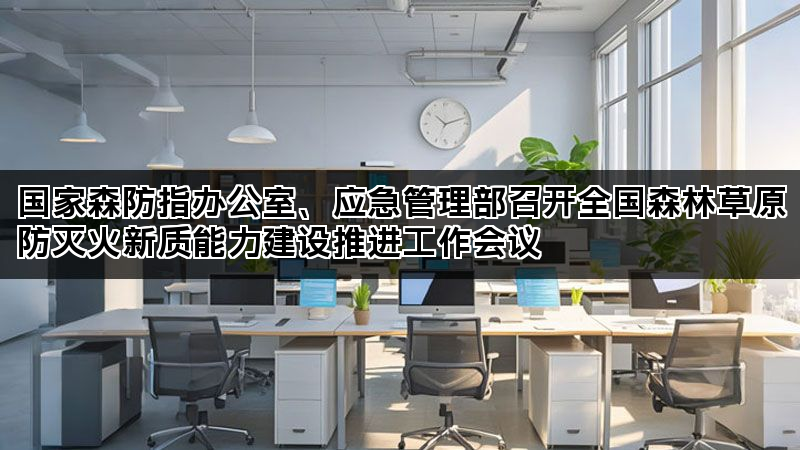 国家森防指办公室、应急管理部召开全国森林草原防灭火新质能力建设推进工作会议