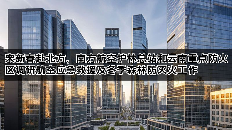 宋新春赴北方、南方航空护林总站和云南重点防火区调研航空应急救援及冬季森林防灭火工作