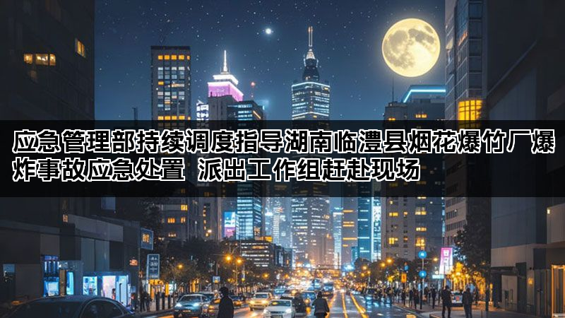 应急管理部持续调度指导湖南临澧县烟花爆竹厂爆炸事故应急处置 派出工作组赶赴现场