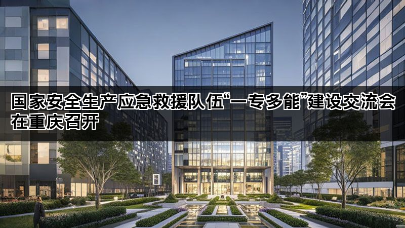 国家安全生产应急救援队伍“一专多能”建设交流会在重庆召开