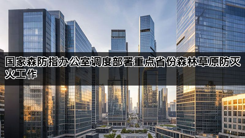 国家森防指办公室调度部署重点省份森林草原防灭火工作