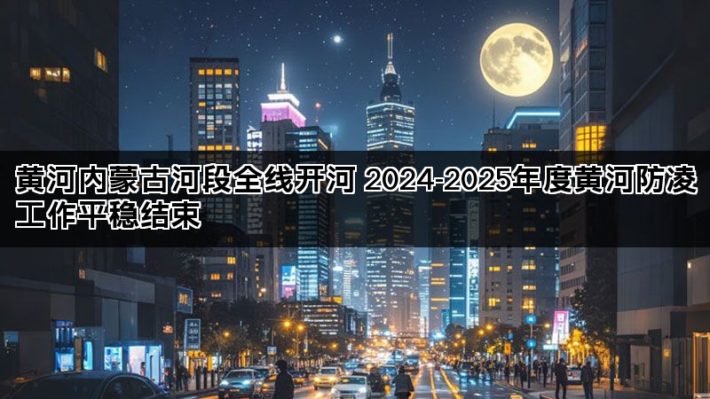 黄河内蒙古河段全线开河 2024-2025年度黄河防凌工作平稳结束
