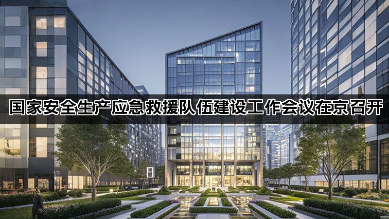 国家安全生产应急救援队伍建设工作会议在京召开