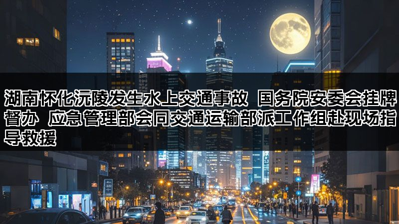 湖南怀化沅陵发生水上交通事故 国务院安委会挂牌督办 应急管理部会同交通运输部派工作组赴现场指导救援