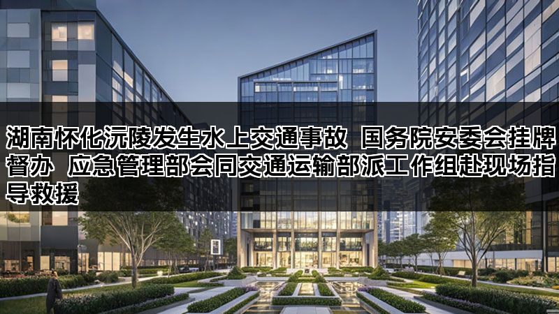 湖南怀化沅陵发生水上交通事故 国务院安委会挂牌督办 应急管理部会同交通运输部派工作组赴现场指导救援