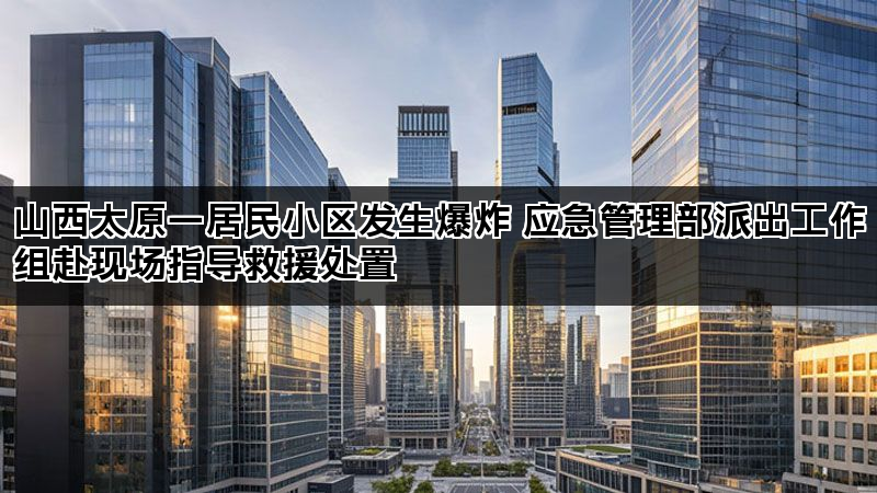 山西太原一居民小区发生爆炸 应急管理部派出工作组赴现场指导救援处置