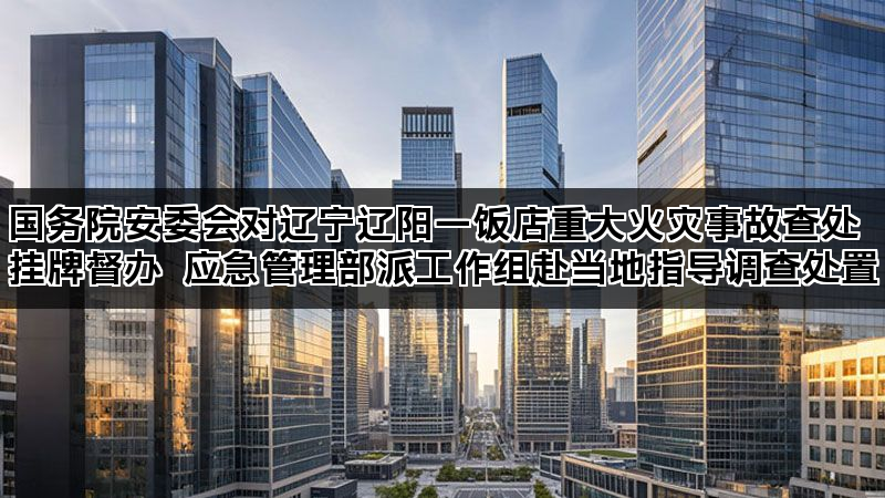 国务院安委会对辽宁辽阳一饭店重大火灾事故查处挂牌督办 应急管理部派工作组赴当地指导调查处置