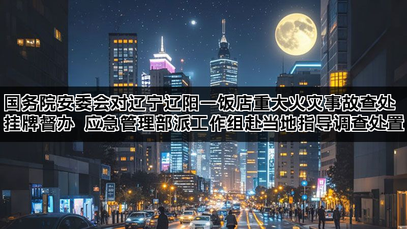 国务院安委会对辽宁辽阳一饭店重大火灾事故查处挂牌督办 应急管理部派工作组赴当地指导调查处置