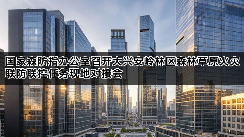 国家森防指办公室召开大兴安岭林区森林草原火灾联防联控任务现地对接会