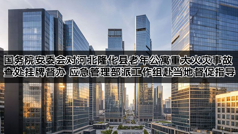 国务院安委会对河北隆化县老年公寓重大火灾事故查处挂牌督办 应急管理部派工作组赴当地督促指导