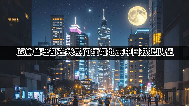 应急管理部连线慰问缅甸地震中国救援队伍