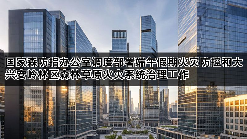 国家森防指办公室调度部署端午假期火灾防控和大兴安岭林区森林草原火灾系统治理工作