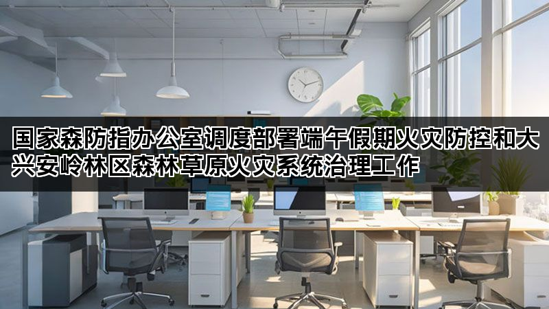 国家森防指办公室调度部署端午假期火灾防控和大兴安岭林区森林草原火灾系统治理工作