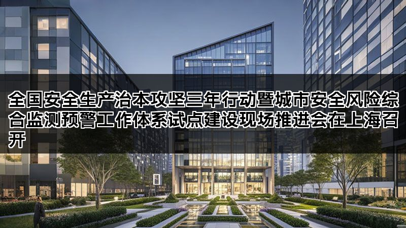 全国安全生产治本攻坚三年行动暨城市安全风险综合监测预警工作体系试点建设现场推进会在上海召开