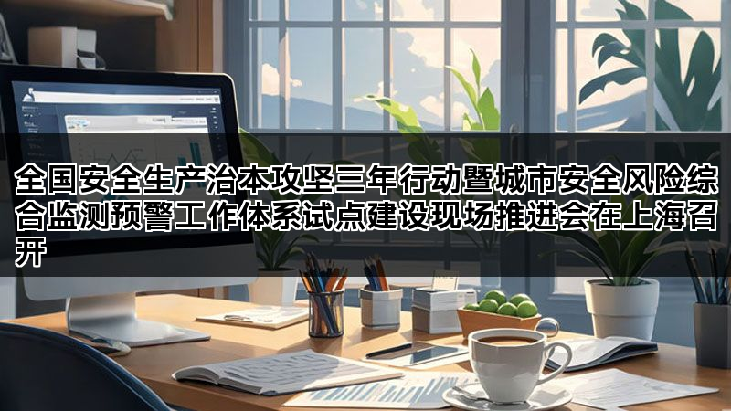 全国安全生产治本攻坚三年行动暨城市安全风险综合监测预警工作体系试点建设现场推进会在上海召开