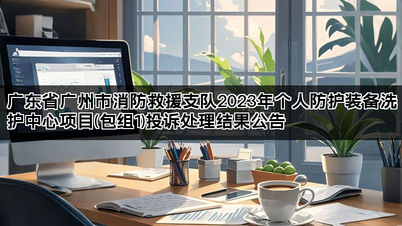 广东省广州市消防救援支队2023年个人防护装备洗护中心项目(包组1)投诉处理结果公告