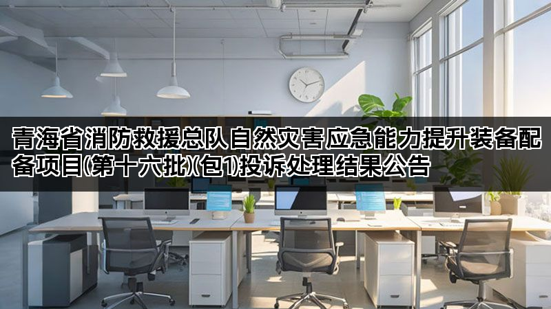 青海省消防救援总队自然灾害应急能力提升装备配备项目(第十六批)(包1)投诉处理结果公告