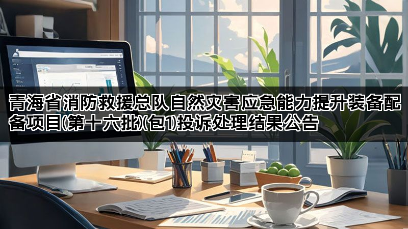 青海省消防救援总队自然灾害应急能力提升装备配备项目(第十六批)(包1)投诉处理结果公告