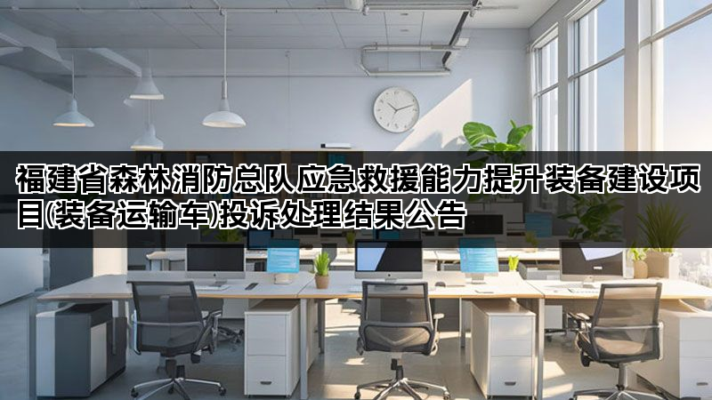 福建省森林消防总队应急救援能力提升装备建设项目(装备运输车)投诉处理结果公告