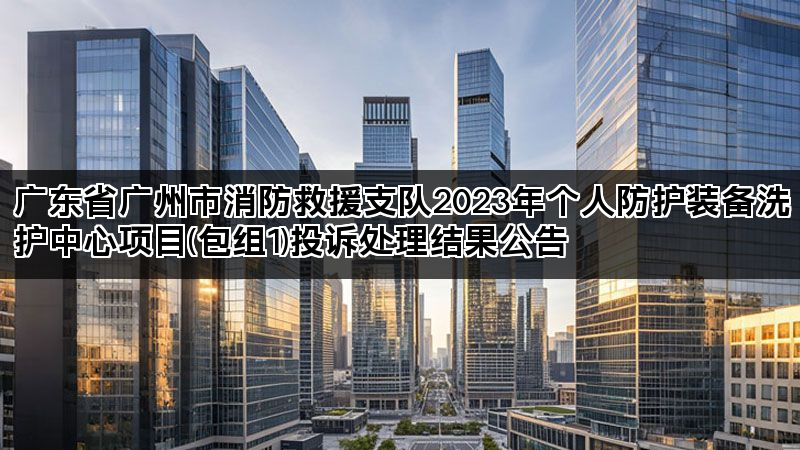 广东省广州市消防救援支队2023年个人防护装备洗护中心项目(包组1)投诉处理结果公告 广东省广州市消防救援支队2023年个人防护装备洗护中心项目(包组1)投诉处理结果公告