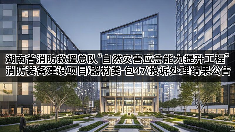 湖南省消防救援总队“自然灾害应急能力提升工程”消防装备建设项目(器材类-包47)投诉处理结果公告