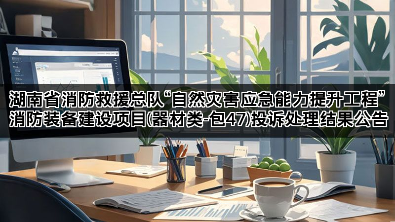 湖南省消防救援总队“自然灾害应急能力提升工程”消防装备建设项目(器材类-包47)投诉处理结果公告