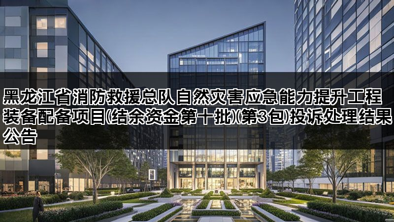 黑龙江省消防救援总队自然灾害应急能力提升工程装备配备项目(结余资金第十批)(第3包)投诉处理结果公告